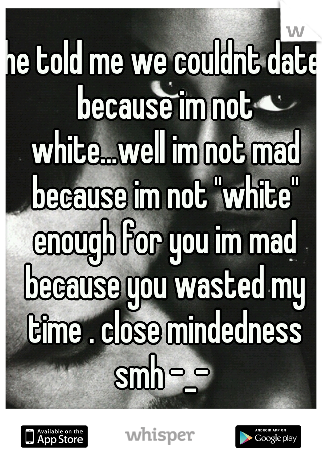 he told me we couldnt date because im not white…well im not mad because im not "white" enough for you im mad because you wasted my time . close mindedness smh -_- 