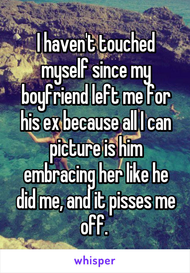 I haven't touched myself since my boyfriend left me for his ex because all I can picture is him embracing her like he did me, and it pisses me off. 