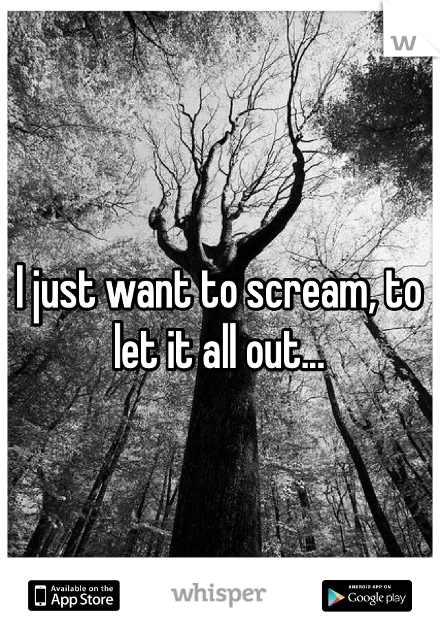 I just want to scream, to let it all out...