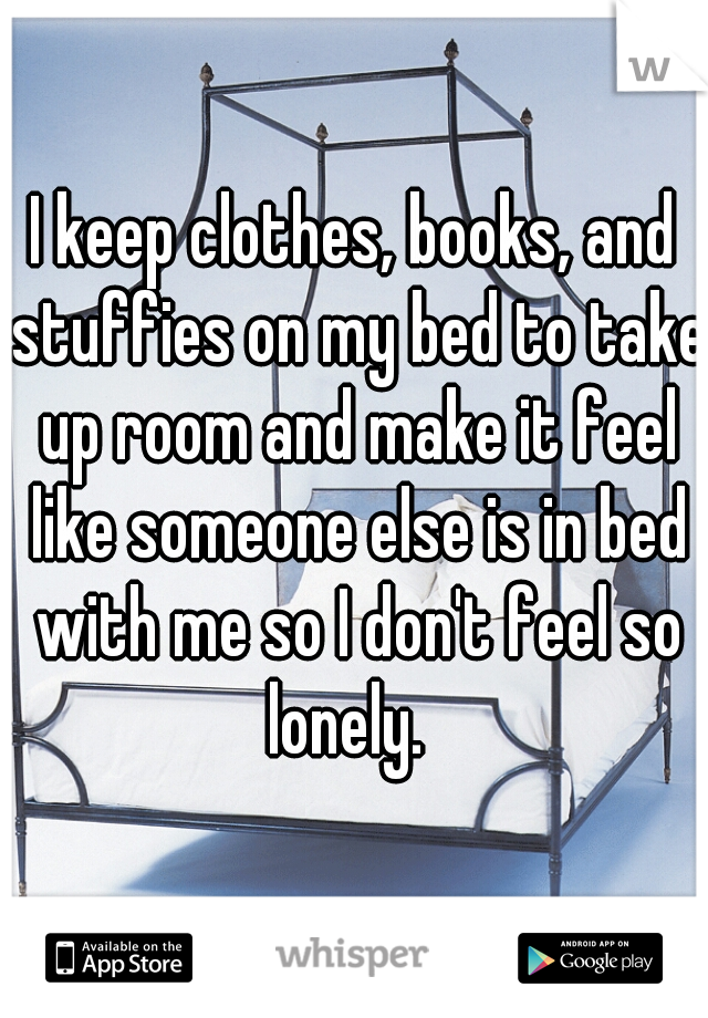 I keep clothes, books, and stuffies on my bed to take up room and make it feel like someone else is in bed with me so I don't feel so lonely.  