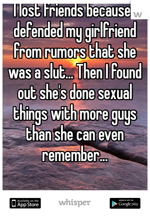 I lost friends because I defended my girlfriend from rumors that she was a slut... Then I found out she's done sexual things with more guys than she can even remember... 