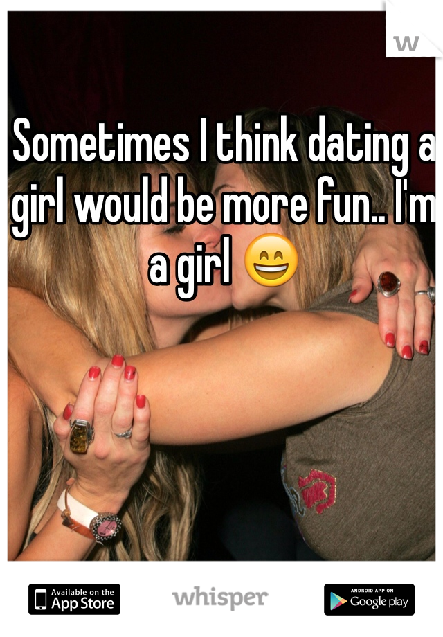 Sometimes I think dating a girl would be more fun.. I'm a girl 😄