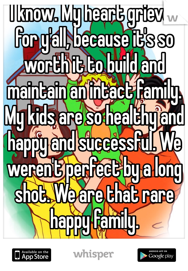 I know. My heart grieves for y'all, because it's so worth it to build and maintain an intact family. My kids are so healthy and happy and successful. We weren't perfect by a long shot. We are that rare happy family. 
