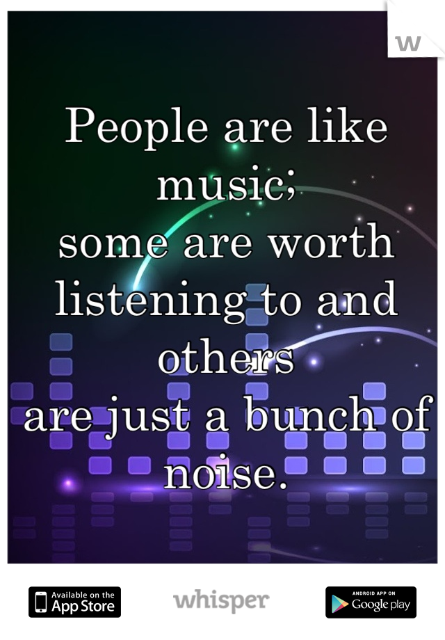 People are like music;
some are worth 
listening to and others
are just a bunch of noise.