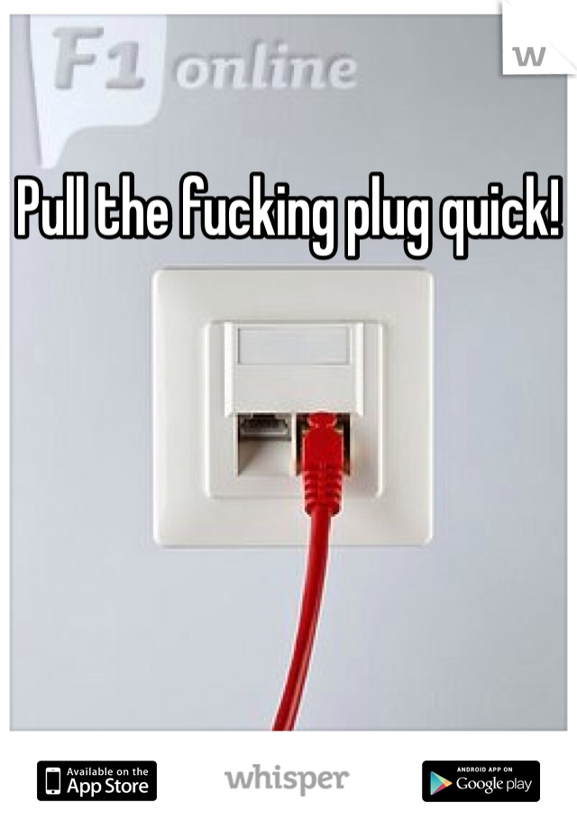 Pull the fucking plug quick!