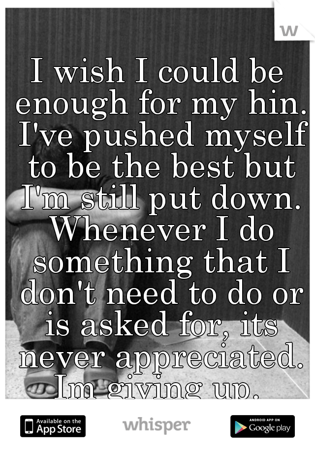 I wish I could be enough for my hin. I've pushed myself to be the best but I'm still put down. Whenever I do something that I don't need to do or is asked for, its never appreciated. Im giving up. 