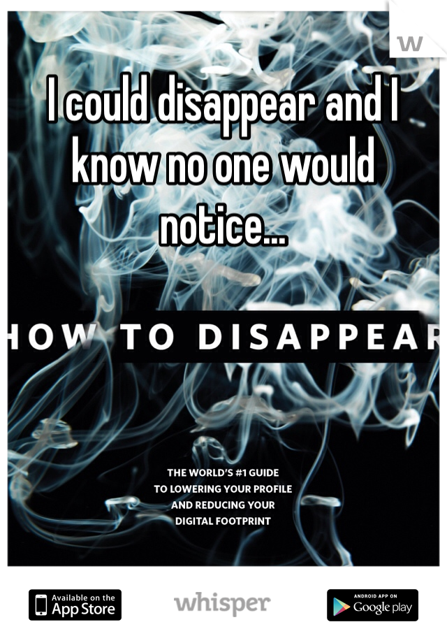 I could disappear and I know no one would notice...