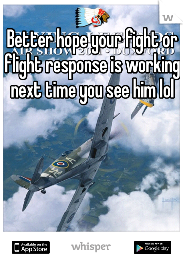 Better hope your fight or flight response is working next time you see him lol 