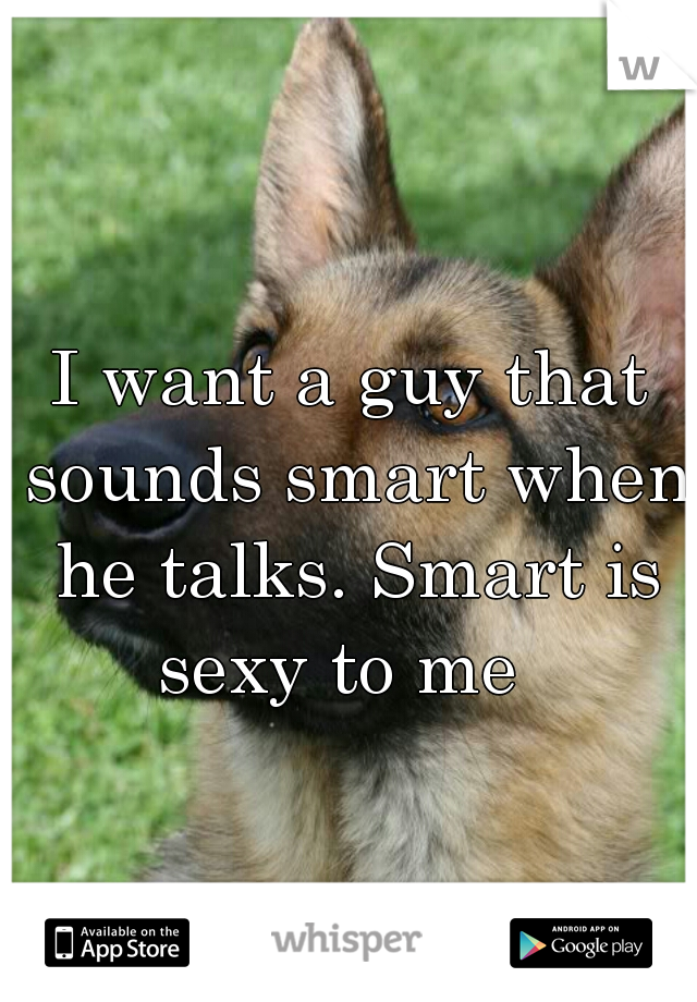 I want a guy that sounds smart when he talks. Smart is sexy to me  