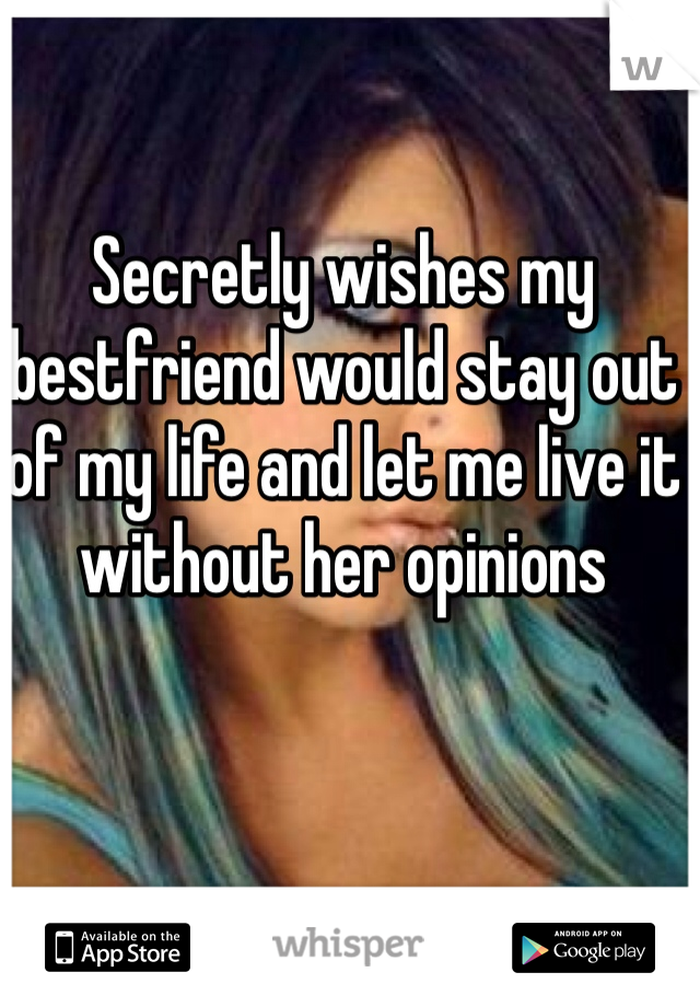 Secretly wishes my bestfriend would stay out of my life and let me live it without her opinions