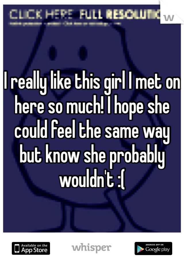 I really like this girl I met on here so much! I hope she could feel the same way but know she probably wouldn't :(