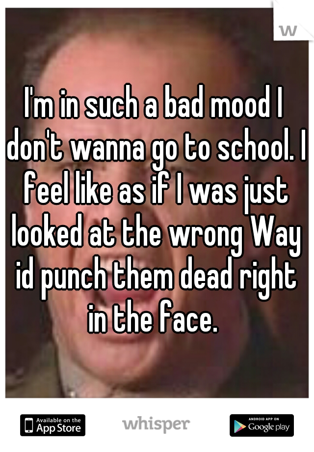 I'm in such a bad mood I don't wanna go to school. I feel like as if I was just looked at the wrong Way id punch them dead right in the face. 