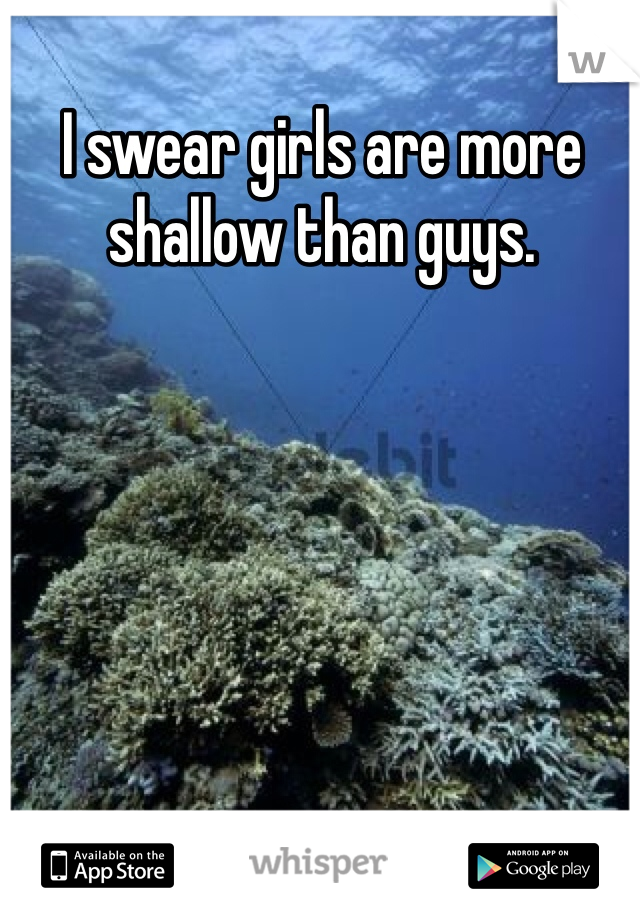 I swear girls are more shallow than guys.