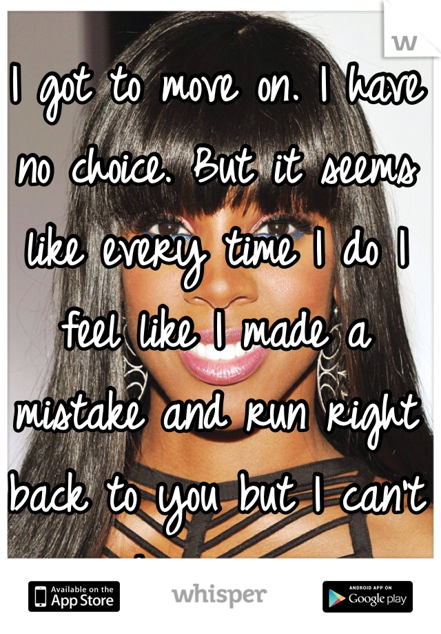 I got to move on. I have no choice. But it seems like every time I do I feel like I made a mistake and run right back to you but I can't have you.