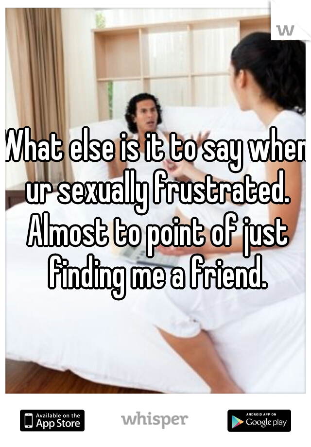 What else is it to say when ur sexually frustrated. Almost to point of just finding me a friend.