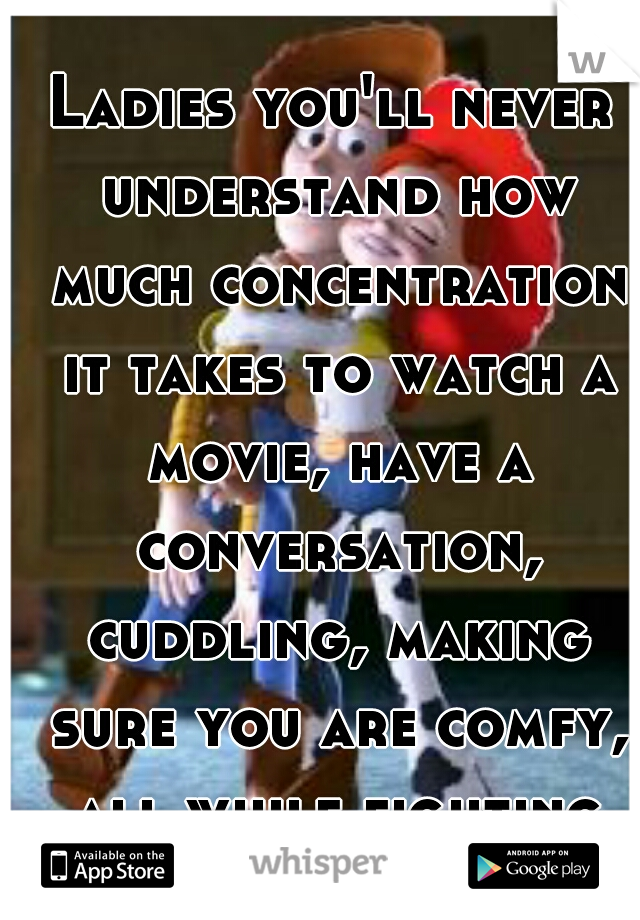 Ladies you'll never understand how much concentration it takes to watch a movie, have a conversation, cuddling, making sure you are comfy, all while fighting off a woody! 