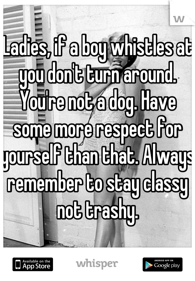 Ladies, if a boy whistles at you don't turn around. You're not a dog. Have some more respect for yourself than that. Always remember to stay classy not trashy.