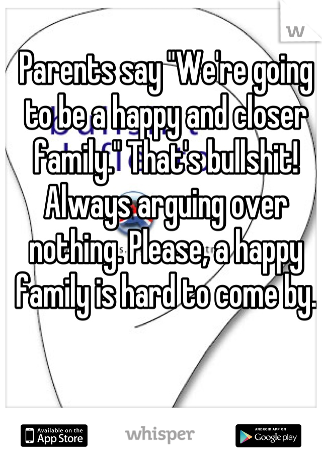 Parents say "We're going to be a happy and closer family." That's bullshit! Always arguing over nothing. Please, a happy family is hard to come by.