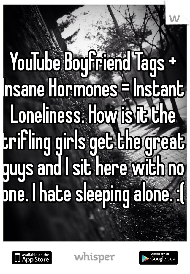 YouTube Boyfriend Tags + Insane Hormones = Instant Loneliness. How is it the trifling girls get the great guys and I sit here with no one. I hate sleeping alone. :( 