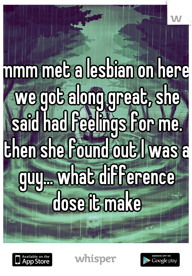 mmm met a lesbian on here we got along great, she said had feelings for me. then she found out I was a guy... what difference dose it make