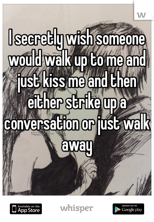 I secretly wish someone would walk up to me and just kiss me and then either strike up a conversation or just walk away