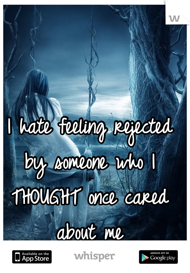 I hate feeling rejected by someone who I THOUGHT once cared about me
