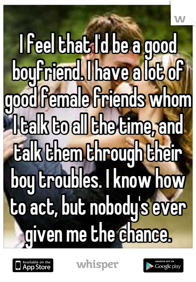 I feel that I'd be a good boyfriend. I have a lot of good female friends whom I talk to all the time, and talk them through their boy troubles. I know how to act, but nobody's ever given me the chance.