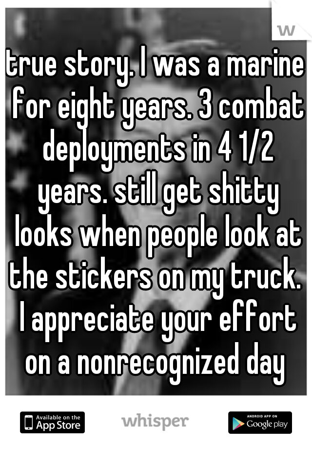 true story. I was a marine for eight years. 3 combat deployments in 4 1/2 years. still get shitty looks when people look at the stickers on my truck.  I appreciate your effort on a nonrecognized day 