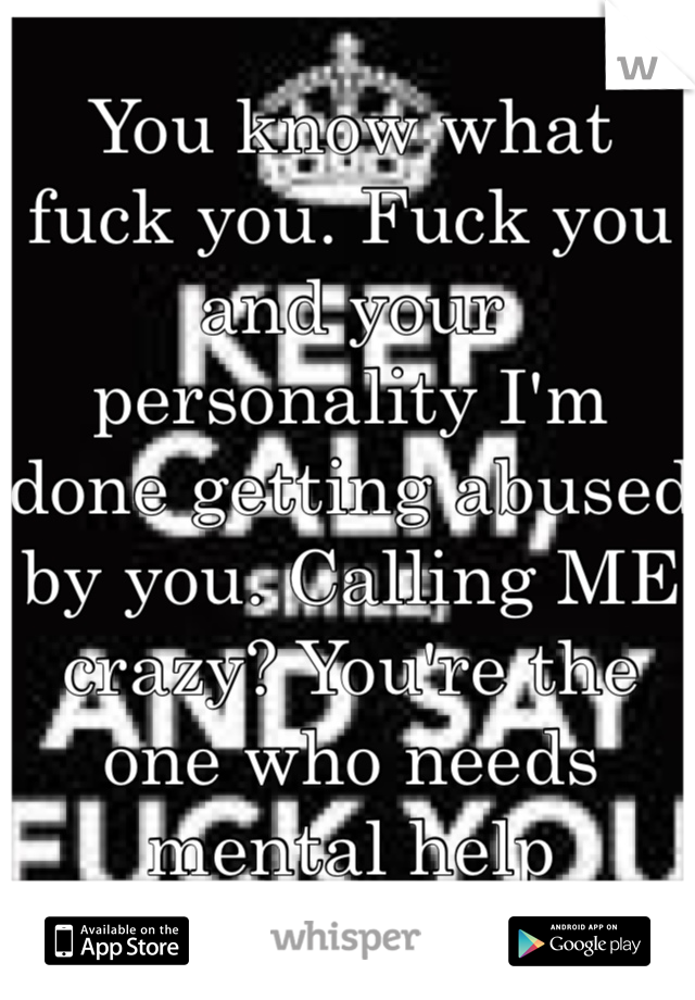 You know what fuck you. Fuck you and your personality I'm done getting abused by you. Calling ME crazy? You're the one who needs mental help asshole.