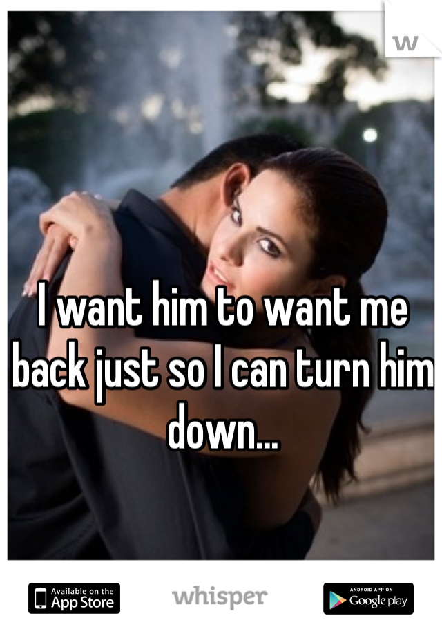 I want him to want me back just so I can turn him down...