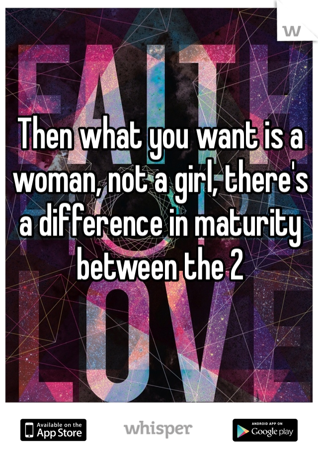 Then what you want is a woman, not a girl, there's a difference in maturity between the 2 