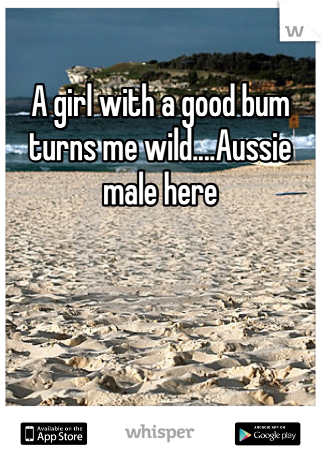 A girl with a good bum turns me wild....Aussie male here