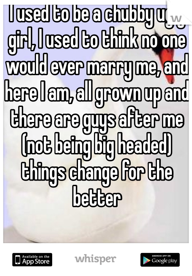 I used to be a chubby ugly girl, I used to think no one would ever marry me, and here I am, all grown up and there are guys after me (not being big headed) things change for the better