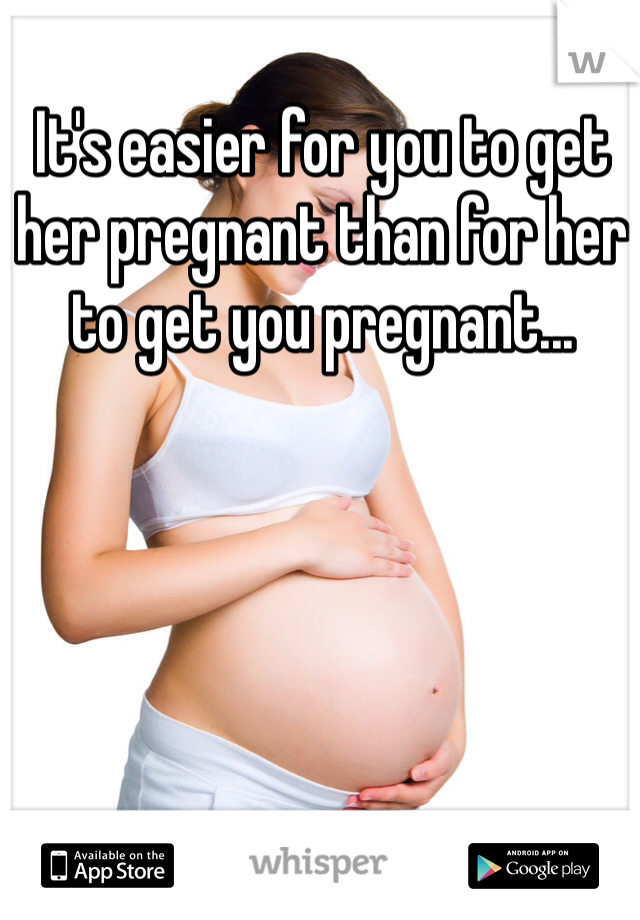 It's easier for you to get her pregnant than for her to get you pregnant...