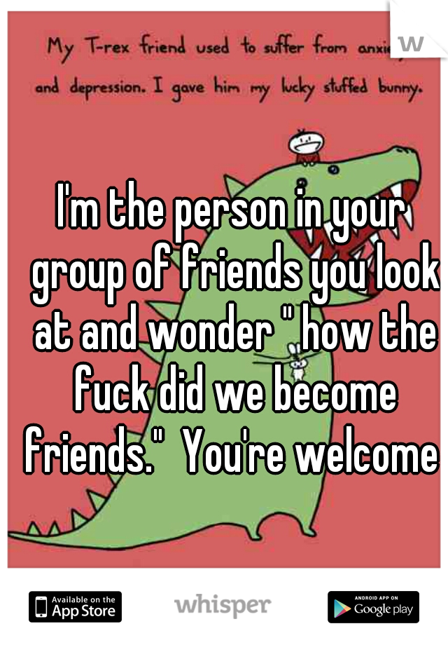 I'm the person in your group of friends you look at and wonder " how the fuck did we become friends."  You're welcome 