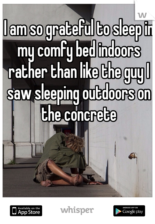 I am so grateful to sleep in my comfy bed indoors rather than like the guy I saw sleeping outdoors on the concrete 