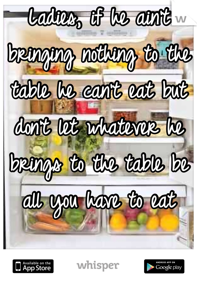 Ladies, if he ain't bringing nothing to the table he can't eat but don't let whatever he brings to the table be all you have to eat