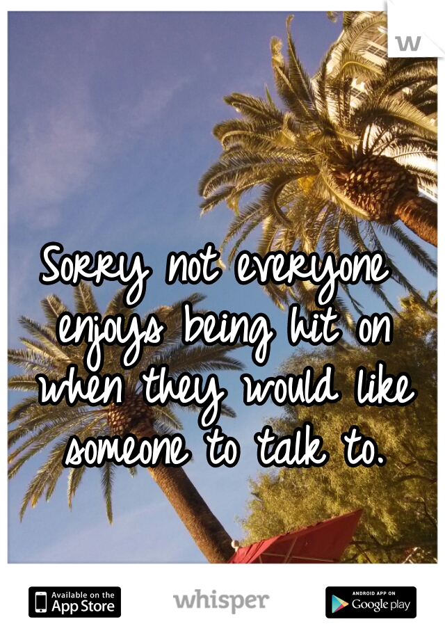 Sorry not everyone enjoys being hit on when they would like someone to talk to.