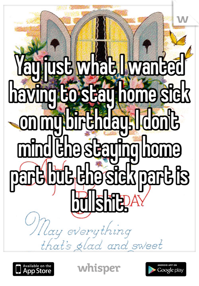 Yay just what I wanted having to stay home sick on my birthday. I don't mind the staying home part but the sick part is bullshit. 