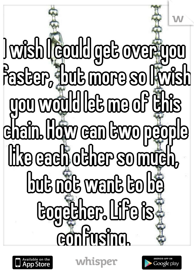 I wish I could get over you faster,  but more so I wish you would let me of this chain. How can two people like each other so much,  but not want to be together. Life is confusing. 