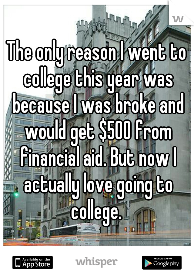 The only reason I went to college this year was because I was broke and would get $500 from financial aid. But now I actually love going to college. 