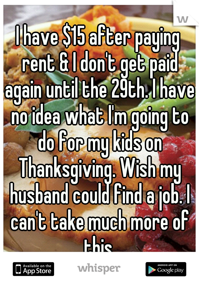 I have $15 after paying rent & I don't get paid again until the 29th. I have no idea what I'm going to do for my kids on Thanksgiving. Wish my husband could find a job. I can't take much more of this.