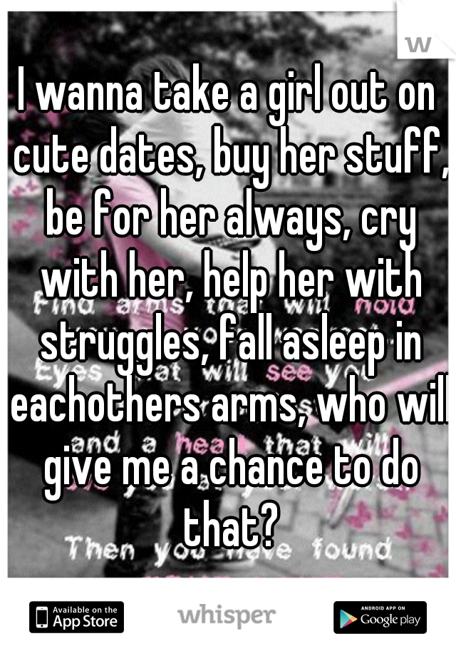 I wanna take a girl out on cute dates, buy her stuff, be for her always, cry with her, help her with struggles, fall asleep in eachothers arms, who will give me a chance to do that?