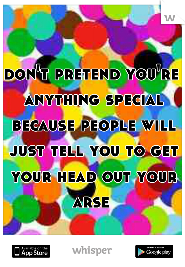 don't pretend you're anything special because people will just tell you to get your head out your arse 