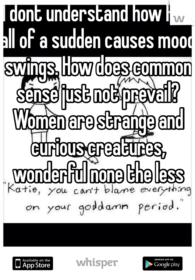 I dont understand how PMS all of a sudden causes mood swings. How does common sense just not prevail? Women are strange and curious creatures, wonderful none the less