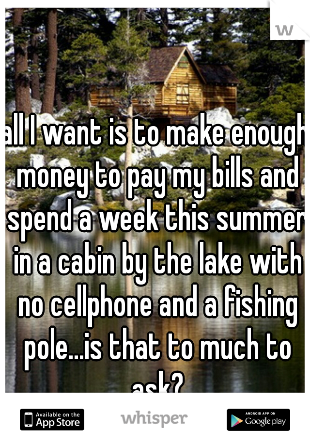 all I want is to make enough money to pay my bills and spend a week this summer in a cabin by the lake with no cellphone and a fishing pole...is that to much to ask?