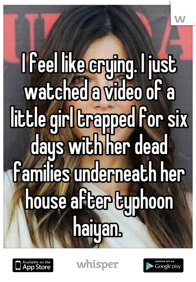 I feel like crying. I just watched a video of a little girl trapped for six days with her dead families underneath her house after typhoon haiyan. 