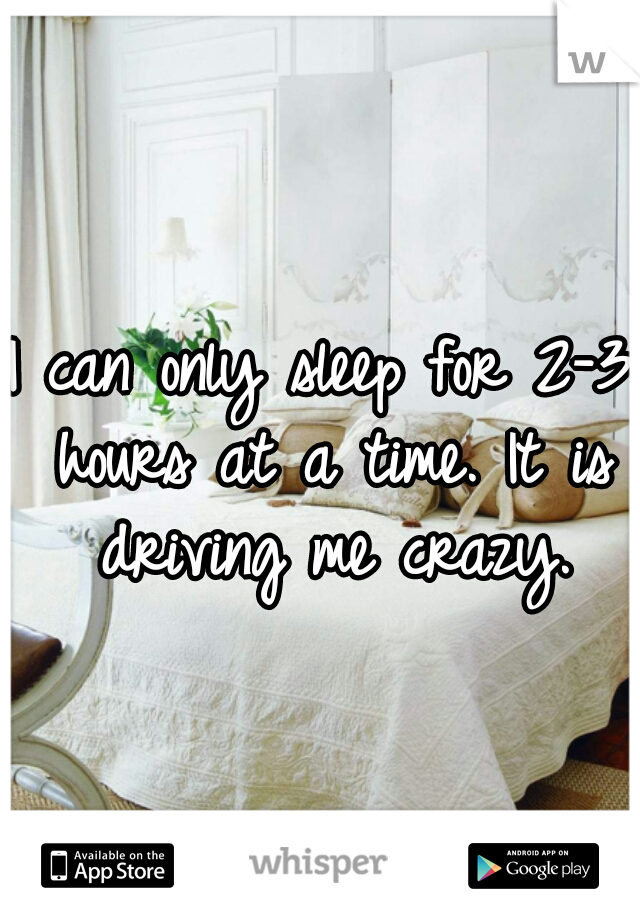 I can only sleep for 2-3 hours at a time. It is driving me crazy.