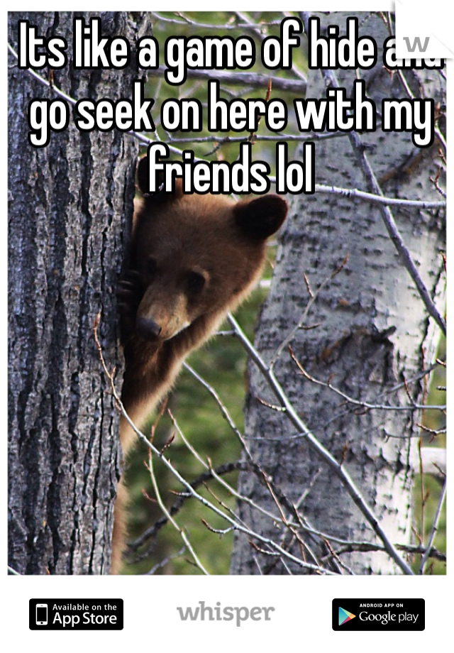 Its like a game of hide and go seek on here with my friends lol 