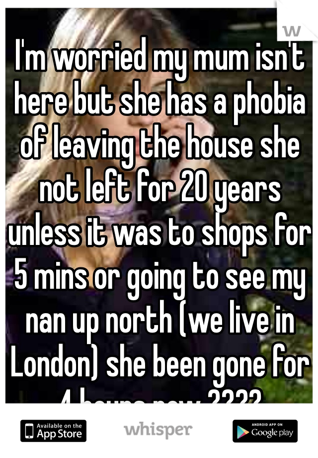 I'm worried my mum isn't here but she has a phobia of leaving the house she not left for 20 years unless it was to shops for 5 mins or going to see my nan up north (we live in London) she been gone for 4 hours now ????
